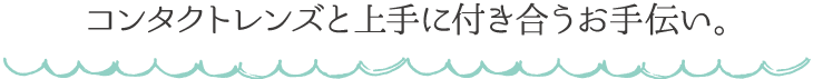 コンタクトレンズと上手に付き合うお手伝い。