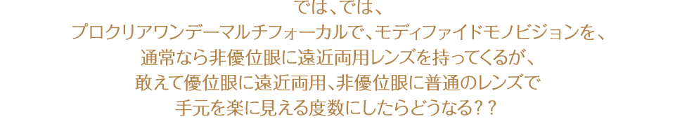 では、では、プロクリアワンデーマルチフォーカルで、モディファイドモノビジョンを、通常なら非優位眼に遠近両用レンズを持ってくるが、敢えて優位眼に遠近両用、非優位眼に普通のレンズで手元を楽に見える度数にしたらどうなる??