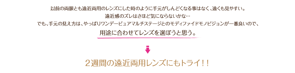 以前の両眼とも遠近両用のレンズにした時のように手元がしんどくなる事はなく、遠くも見やすい。遠近感のズレはさほど気にならないかな…でも、手元の見え方は、やっぱりワンデーピュアマルチステージとのモディファイドモノビジョンが一番良いので、用途に合わせてレンズを選ぼうと思う。2週間の遠近両用レンズにもトライ!!